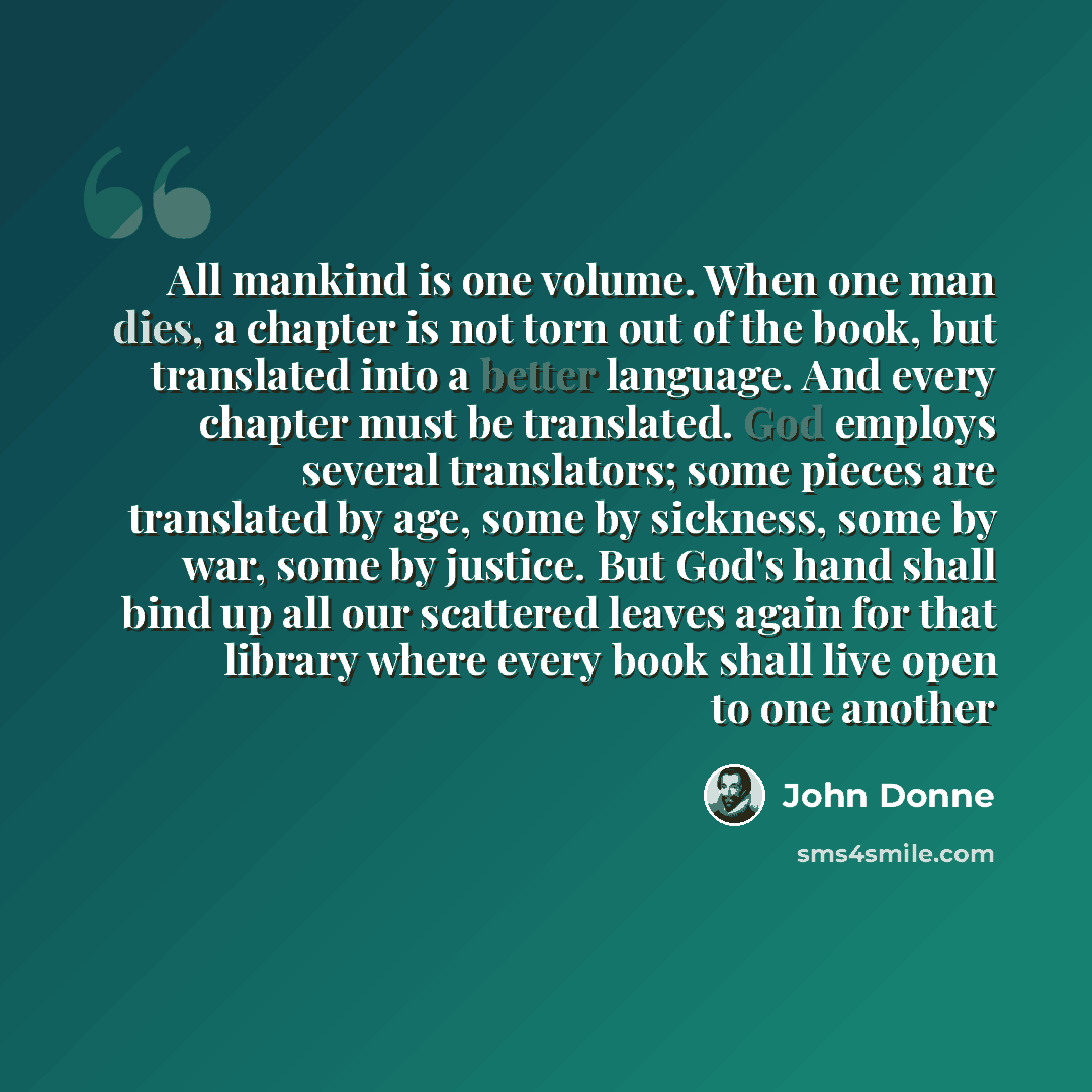 “All mankind is one volume. When one man dies, a chapter is not torn out of the book, but translated into a better language. And every chapter must be translated. God employs several translators; some pieces are translated by age, some by sickness, some by war, some by justice. But God's hand shall…” quote by John Donne
