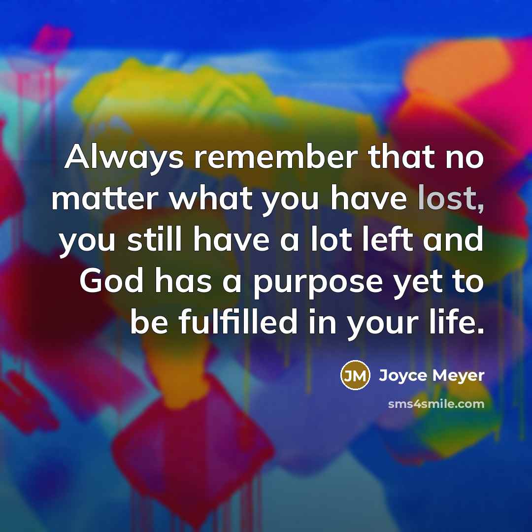 “Always remember that no matter what you have lost, you still have a lot left and God has a purpose yet to be fulfilled in your life.” quote by Joyce Meyer