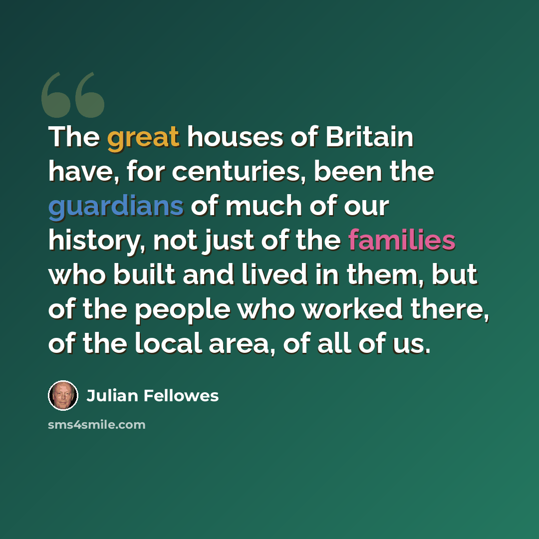 “The great houses of Britain have, for centuries, been the guardians of much of our history, not just of the families who built and lived in them, but of the people who worked there, of the local area, of all of us.” quote by Julian Fellowes