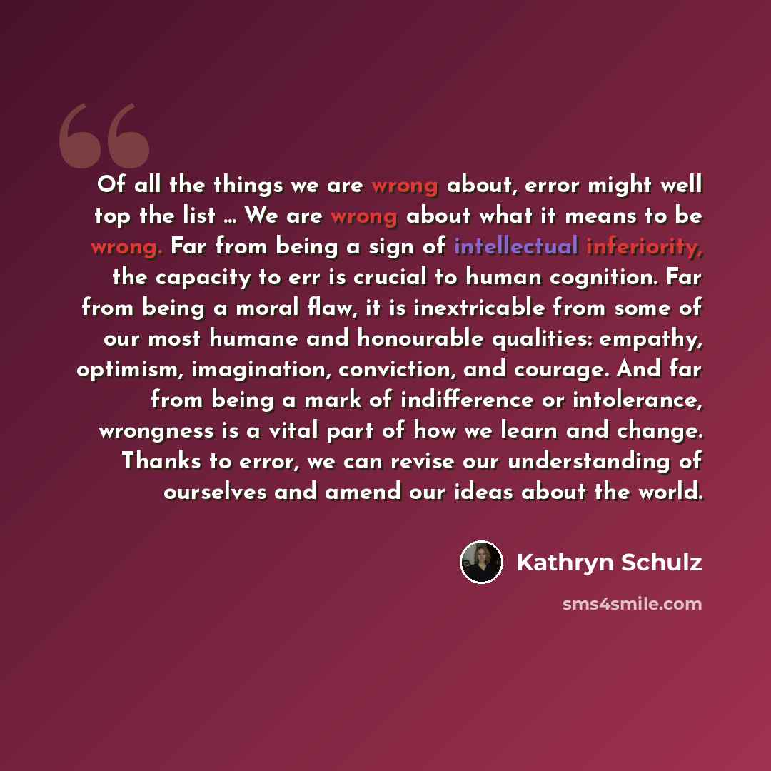 “Of all the things we are wrong about, error might well top the list ... We are wrong about what it means to be wrong. Far from being a sign of intellectual inferiority, the capacity to err is crucial to human cognition. Far from being a moral flaw, it is inextricable from some of our most humane…” quote by Kathryn Schulz