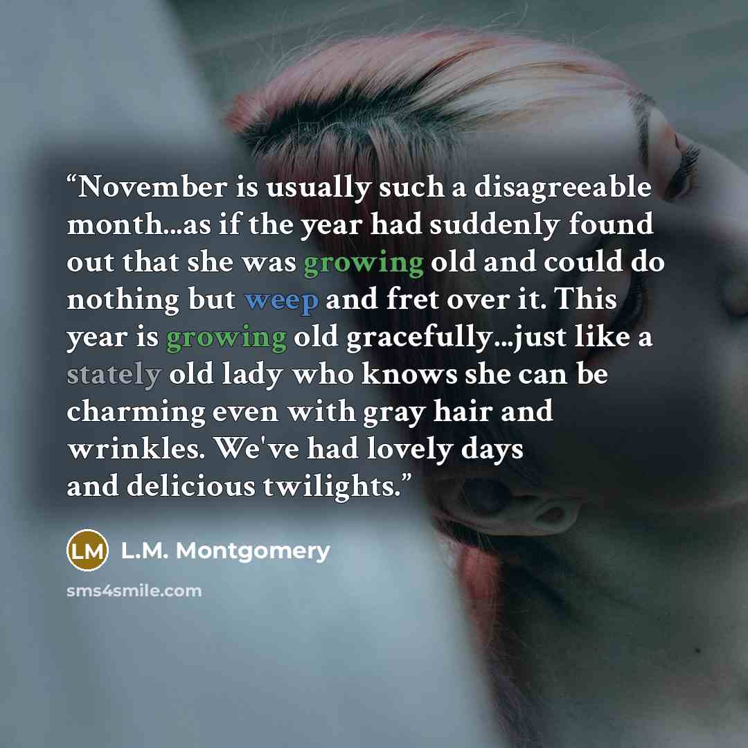 “November is usually such a disagreeable month...as if the year had suddenly found out that she was growing old and could do nothing but weep and fret over it. This year is growing old gracefully...just like a stately old lady who knows she can be charming even with gray hair and wrinkles. We've…” quote by L.M. Montgomery