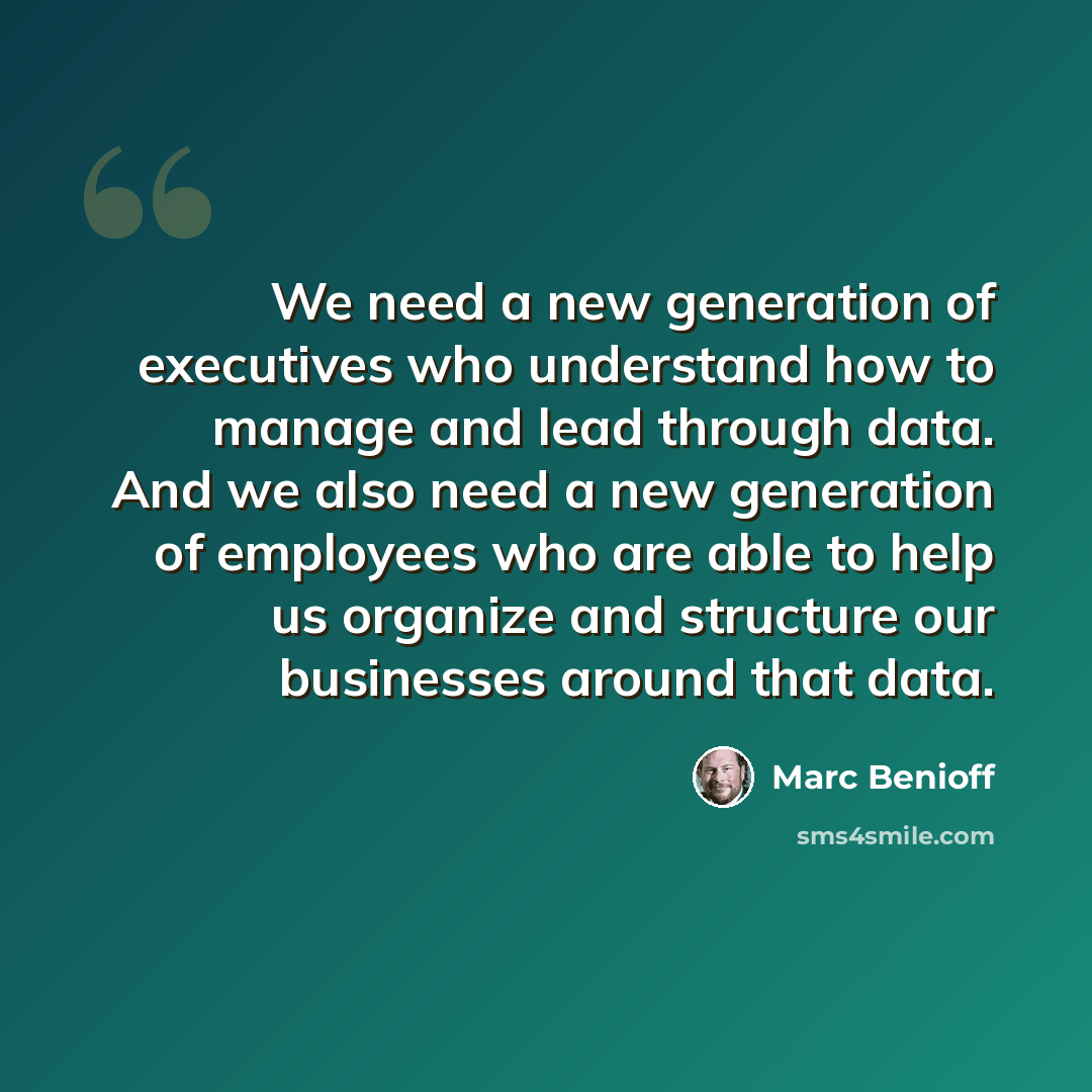 “We need a new generation of executives who understand how to manage and lead through data. And we also need a new generation of employees who are able to help us organize and structure our businesses around that data.” quote by Marc Benioff