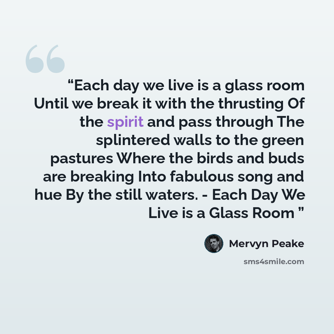 “Each day we live is a glass room Until we break it with the thrusting Of the spirit and pass through The splintered walls to the green pastures Where the birds and buds are breaking Into fabulous song and hue By the still waters. - Each Day We Live is a Glass Room” quote by Mervyn Peake