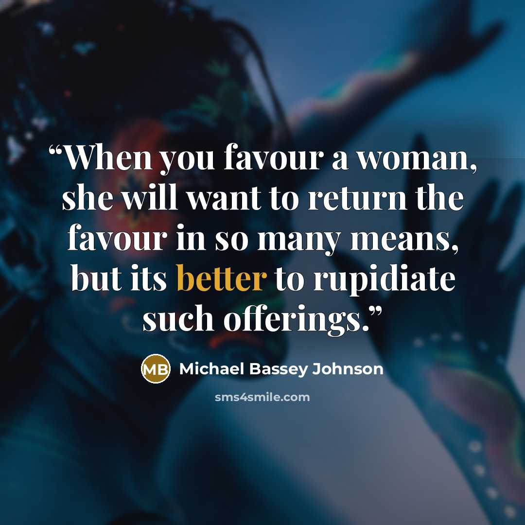 “When you favour a woman, she will want to return the favour in so many means, but its better to rupidiate such offerings.” quote by Michael Bassey Johnson