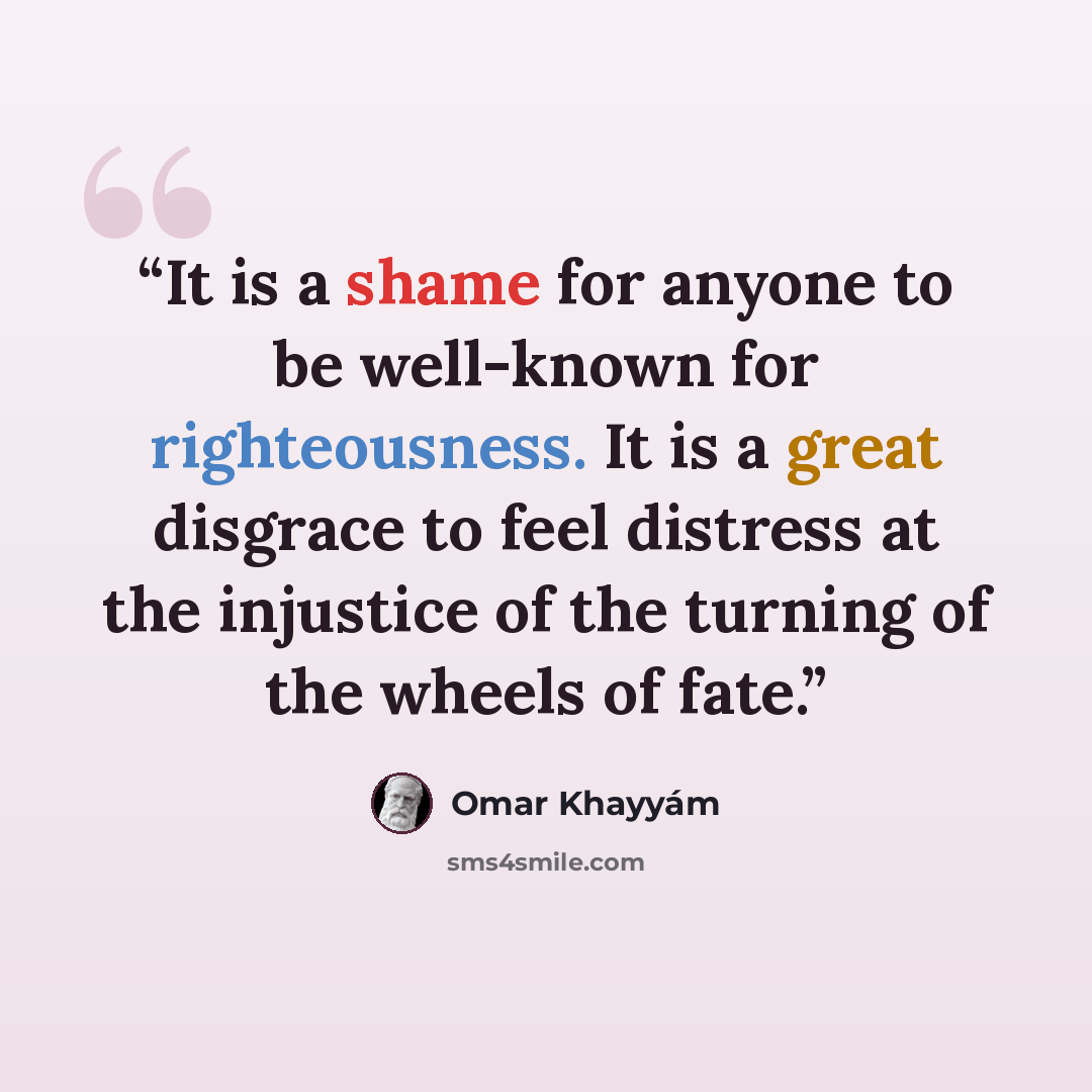 “It is a shame for anyone to be well-known for righteousness. It is a great disgrace to feel distress at the injustice of the turning of the wheels of fate.” quote by Omar Khayyám