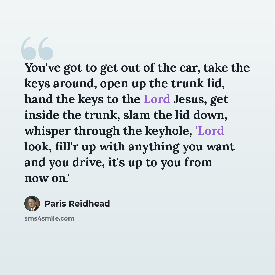 “You've got to get out of the car, take the keys around, open up the trunk lid, hand the keys to the Lord Jesus, get inside the trunk, slam the lid down, whisper through the keyhole, 'Lord look, fill'r up with anything you want and you drive, it's up to you from now on.'” quote by Paris Reidhead