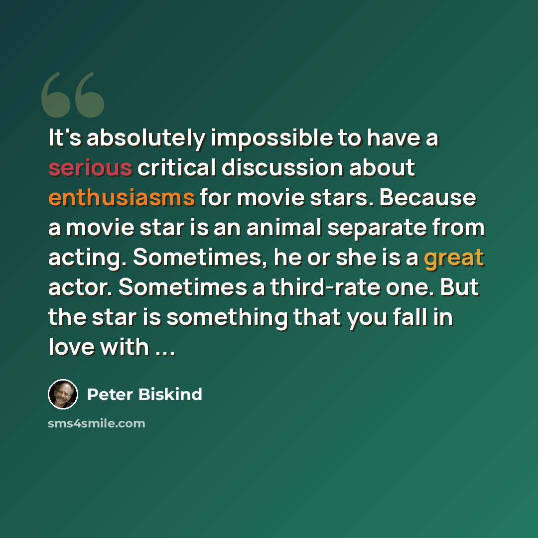 “It's absolutely impossible to have a serious critical discussion about enthusiasms for movie stars. Because a movie star is an animal separate from acting. Sometimes, he or she is a great actor. Sometimes a third-rate one. But the star is something that you fall in love with ...” quote by Peter Biskind