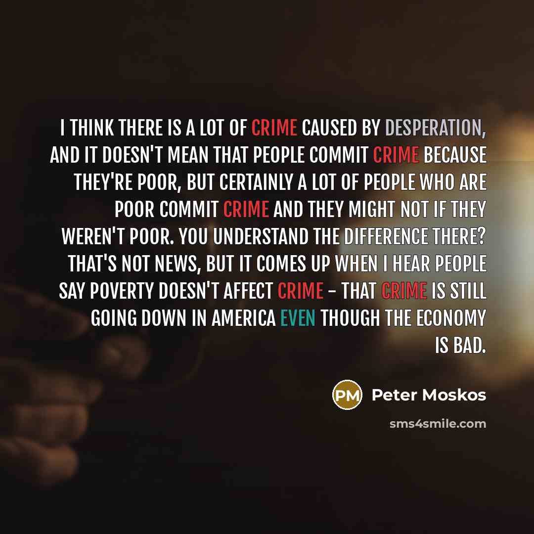 “I think there is a lot of crime caused by desperation, and it doesn't mean that people commit crime because they're poor, but certainly a lot of people who are poor commit crime and they might not if they weren't poor. You understand the difference there? That's not news, but it comes up when I…” quote by Peter Moskos