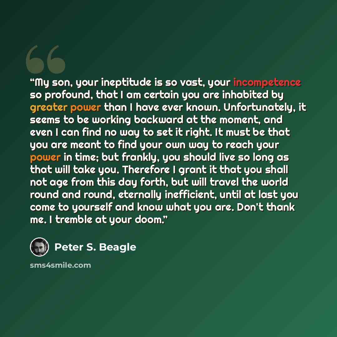“My son, your ineptitude is so vast, your incompetence so profound, that I am certain you are inhabited by greater power than I have ever known. Unfortunately, it seems to be working backward at the moment, and even I can find no way to set it right. It must be that you are meant to find your own…” quote by Peter S. Beagle