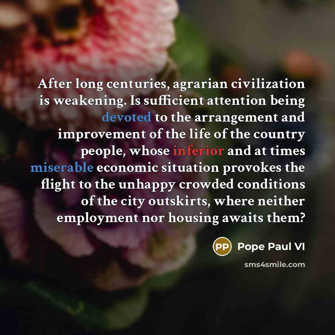 “After long centuries, agrarian civilization is weakening. Is sufficient attention being devoted to the arrangement and improvement of the life of the country people, whose inferior and at times miserable economic situation provokes the flight to the unhappy crowded conditions of the city…” quote by Pope Paul VI