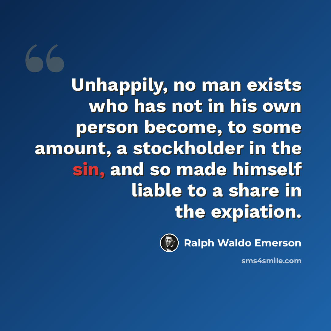 “Unhappily, no man exists who has not in his own person become, to some amount, a stockholder in the sin, and so made himself liable to a share in the expiation.” quote by Ralph Waldo Emerson