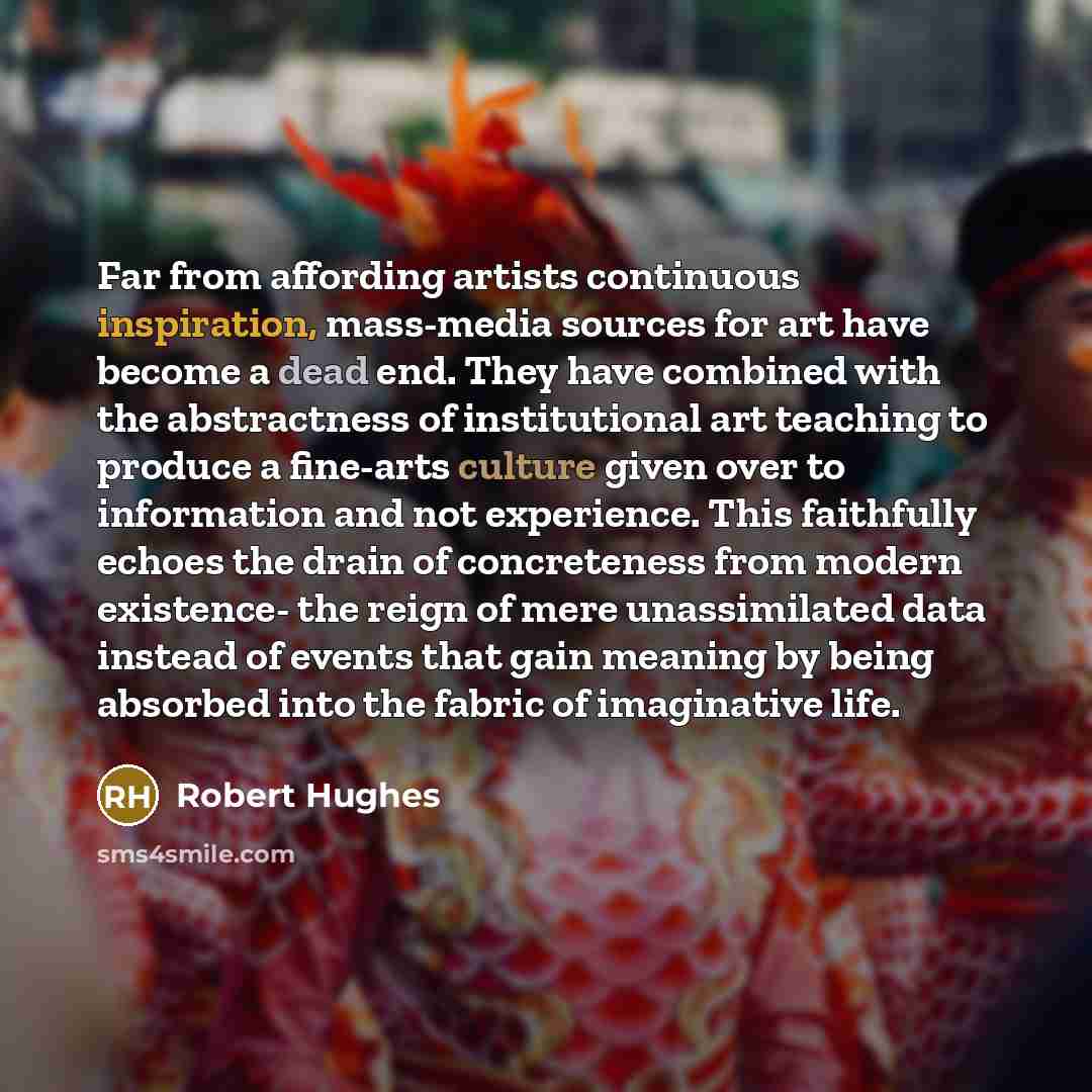 “Far from affording artists continuous inspiration, mass-media sources for art have become a dead end. They have combined with the abstractness of institutional art teaching to produce a fine-arts culture given over to information and not experience. This faithfully echoes the drain of concreteness…” quote by Robert Hughes