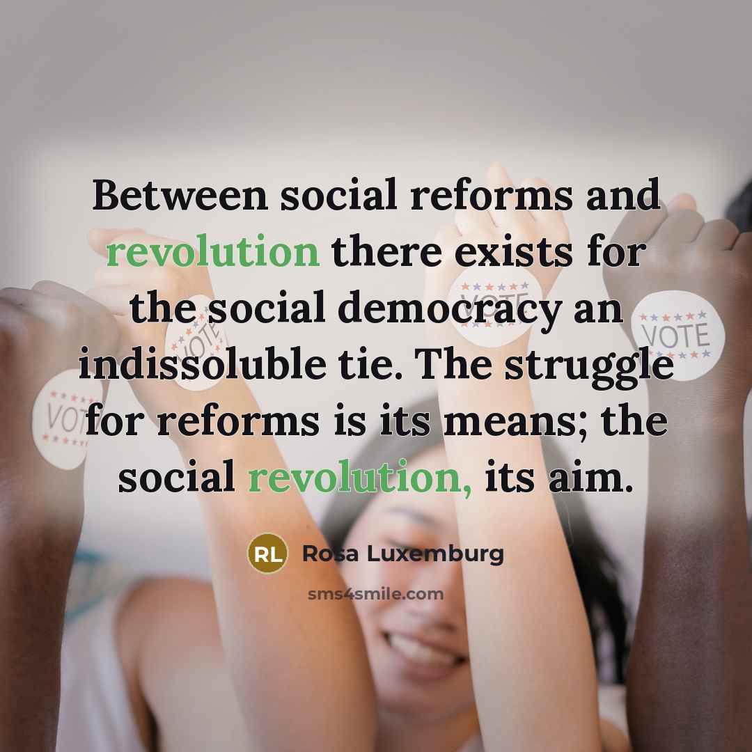 “Between social reforms and revolution there exists for the social democracy an indissoluble tie. The struggle for reforms is its means; the social revolution, its aim.” quote by Rosa Luxemburg