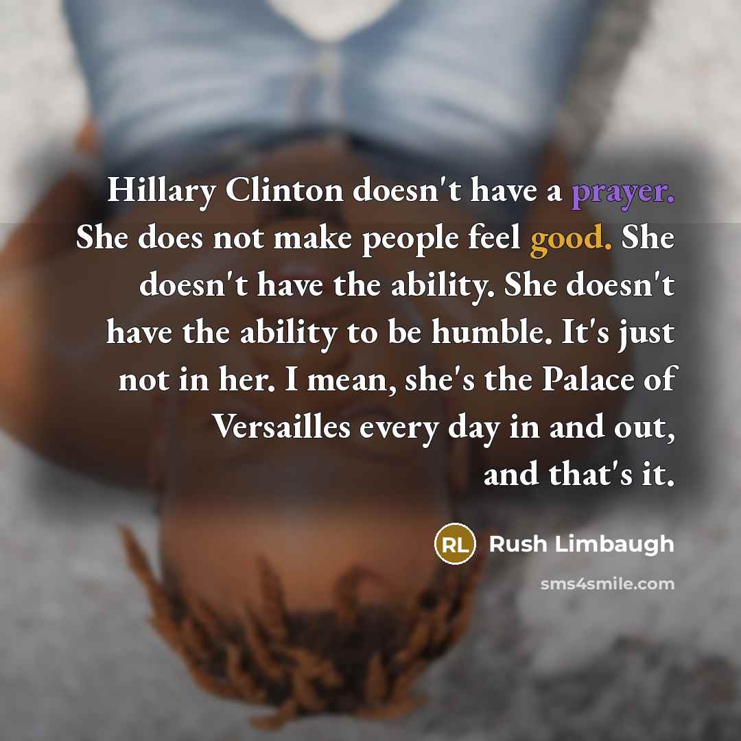“Hillary Clinton doesn't have a prayer. She does not make people feel good. She doesn't have the ability. She doesn't have the ability to be humble. It's just not in her. I mean, she's the Palace of Versailles every day in and out, and that's it.” quote by Rush Limbaugh