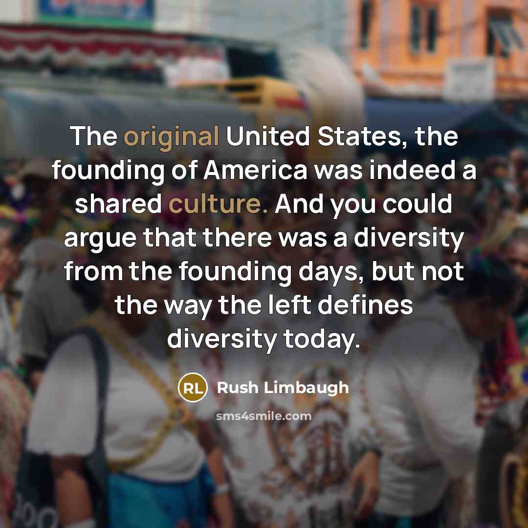 “The original United States, the founding of America was indeed a shared culture. And you could argue that there was a diversity from the founding days, but not the way the left defines diversity today.” quote by Rush Limbaugh