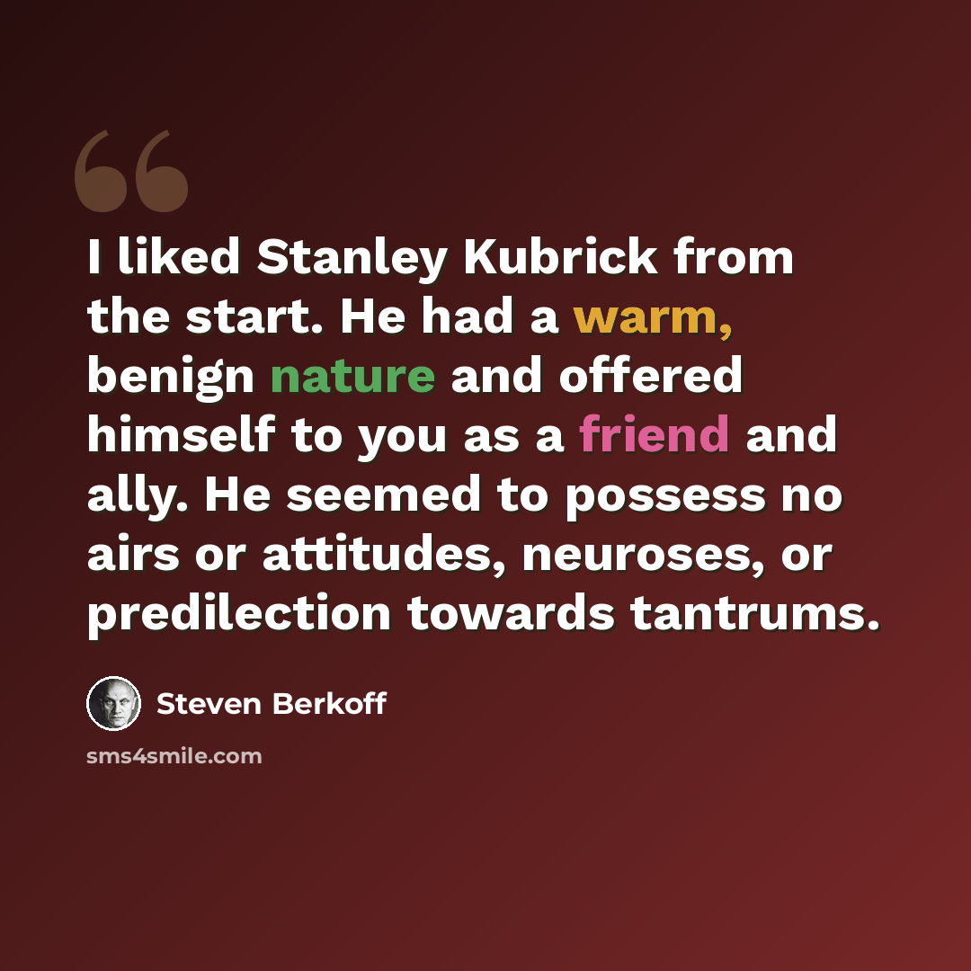 “I liked Stanley Kubrick from the start. He had a warm, benign nature and offered himself to you as a friend and ally. He seemed to possess no airs or attitudes, neuroses, or predilection towards tantrums.” quote by Steven Berkoff