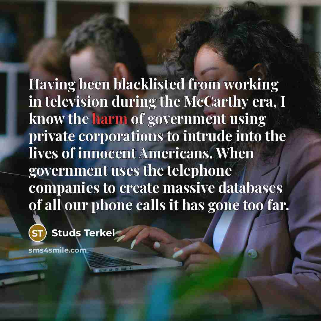 “Having been blacklisted from working in television during the McCarthy era, I know the harm of government using private corporations to intrude into the lives of innocent Americans. When government uses the telephone companies to create massive databases of all our phone calls it has gone too far.” quote by Studs Terkel