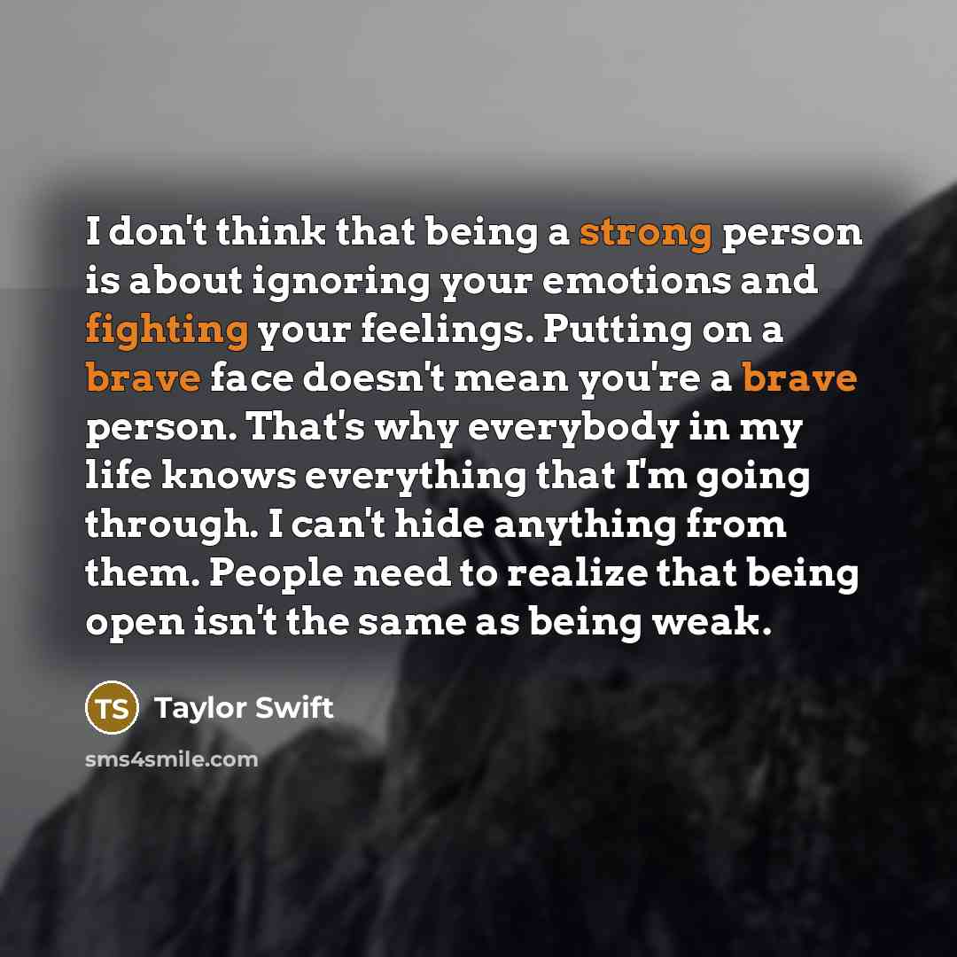 “I don't think that being a strong person is about ignoring your emotions and fighting your feelings. Putting on a brave face doesn't mean you're a brave person. That's why everybody in my life knows everything that I'm going through. I can't hide anything from them. People need to realize that…” quote by Taylor Swift
