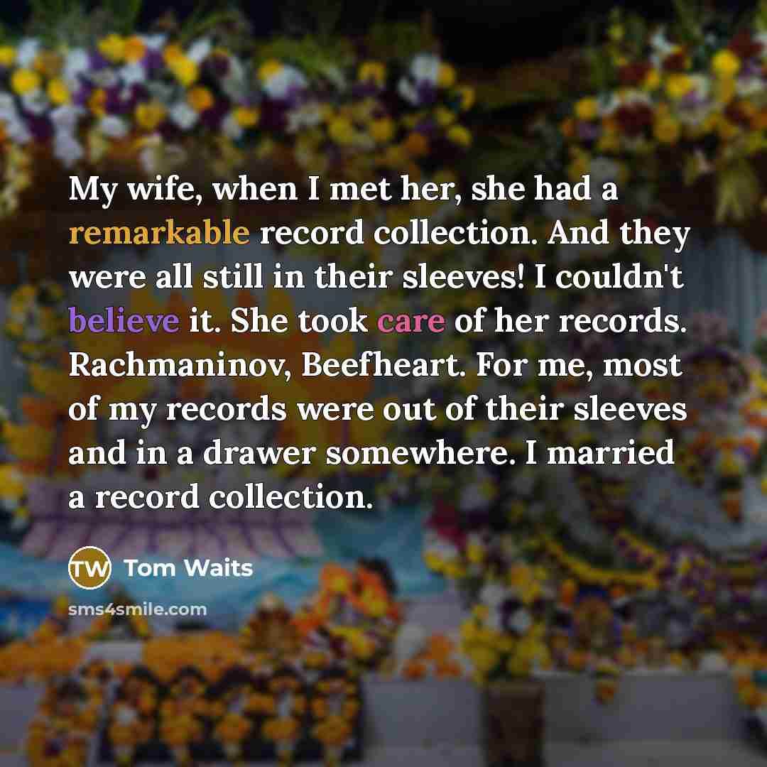 “My wife, when I met her, she had a remarkable record collection. And they were all still in their sleeves! I couldn't believe it. She took care of her records. Rachmaninov, Beefheart. For me, most of my records were out of their sleeves and in a drawer somewhere. I married a record collection.” quote by Tom Waits