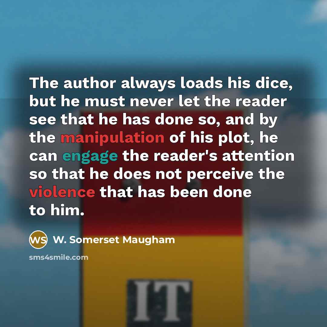 “The author always loads his dice, but he must never let the reader see that he has done so, and by the manipulation of his plot, he can engage the reader's attention so that he does not perceive the violence that has been done to him.” quote by W. Somerset Maugham