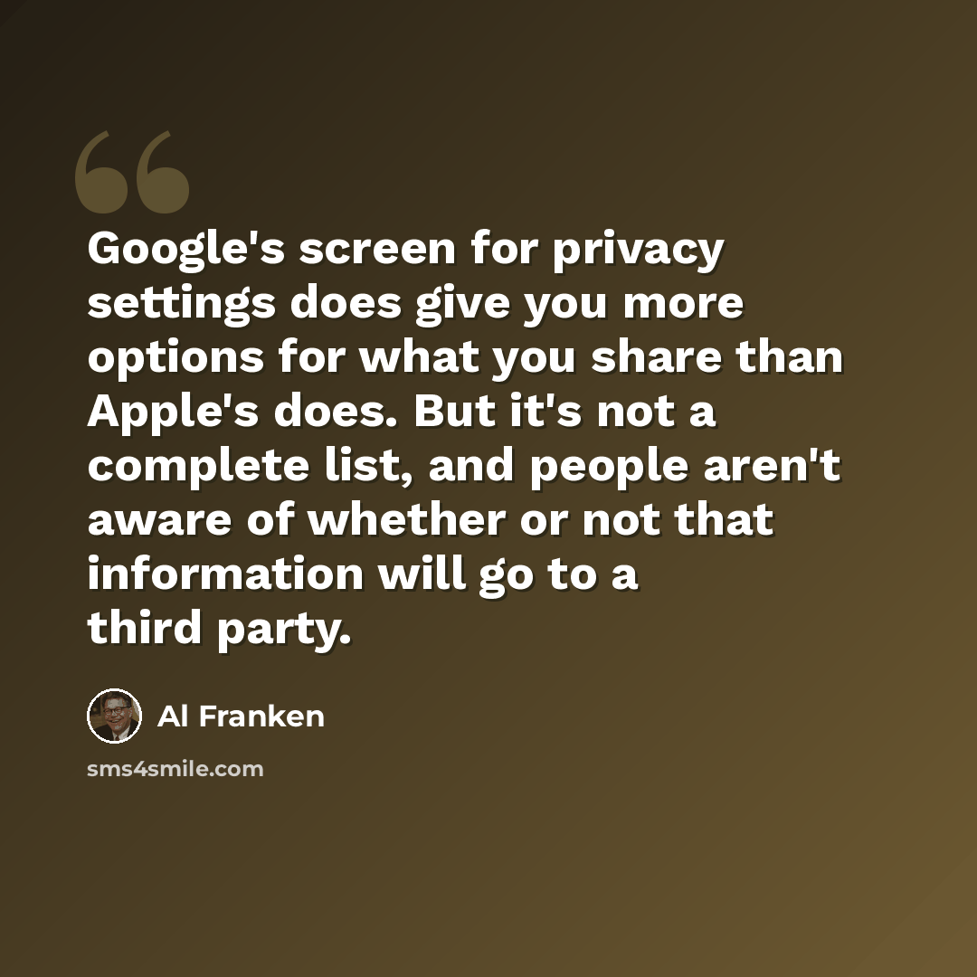 “Google's screen for privacy settings does give you more options for what you share than Apple's does. But it's not a complete list, and people aren't aware of whether or not that information will go to a third party.” quote by Al Franken