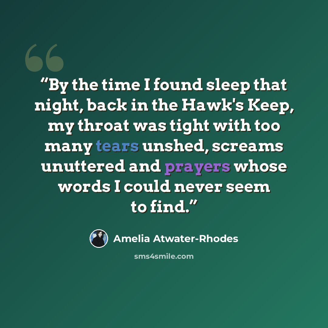 “By the time I found sleep that night, back in the Hawk's Keep, my throat was tight with too many tears unshed, screams unuttered and prayers whose words I could never seem to find.” quote by Amelia Atwater-Rhodes
