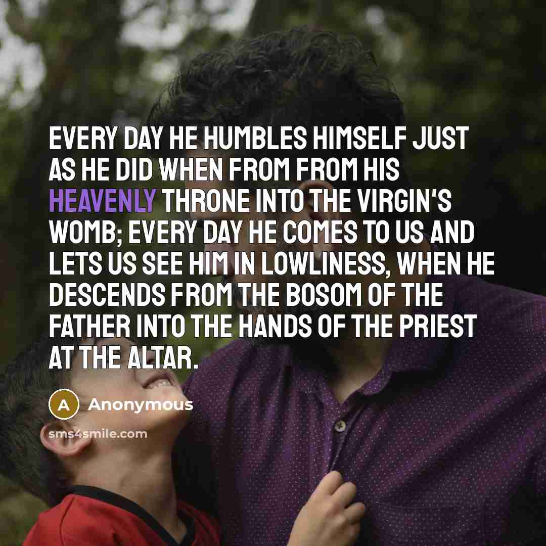 “Every day He humbles Himself just as He did when from from His heavenly throne into the Virgin's womb; every day He comes to us and lets us see Him in lowliness, when He descends from the bosom of the Father into the hands of the priest at the altar.” quote by Anonymous