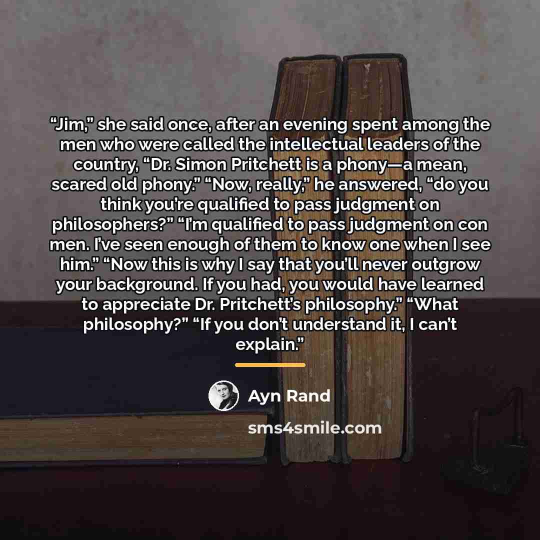 “Jim,” she said once, after an evening spent among the men who were called the intellectual leaders of the country, “Dr. Simon Pritchett is a phony—a mean, scared old phony.” “Now, really,” he answered, “do you think you’re qualified to pass judgment on philosophers?” “I’m qualified to pass…” quote by Ayn Rand