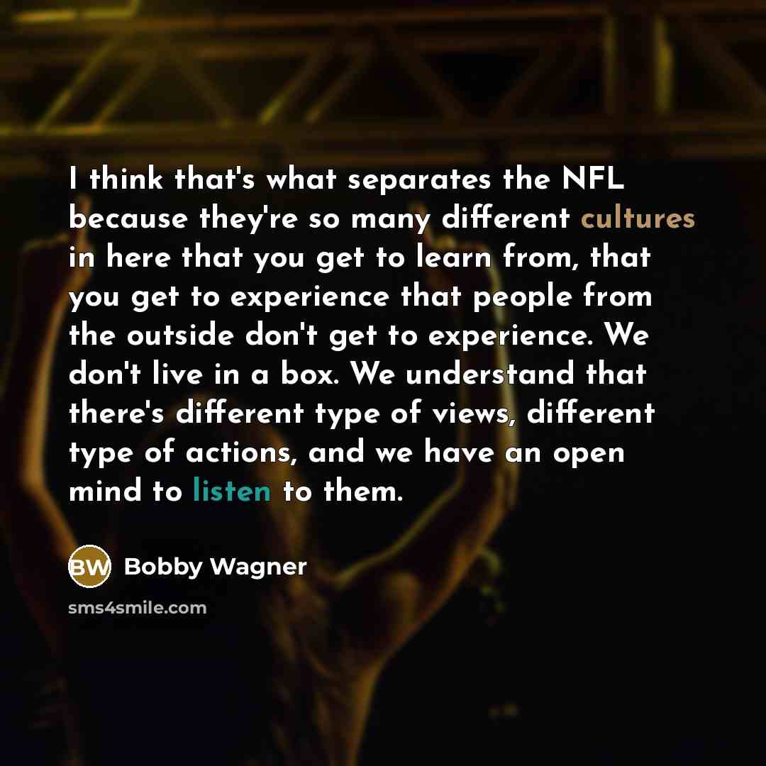 “I think that's what separates the NFL because they're so many different cultures in here that you get to learn from, that you get to experience that people from the outside don't get to experience. We don't live in a box. We understand that there's different type of views, different type of…” quote by Bobby Wagner