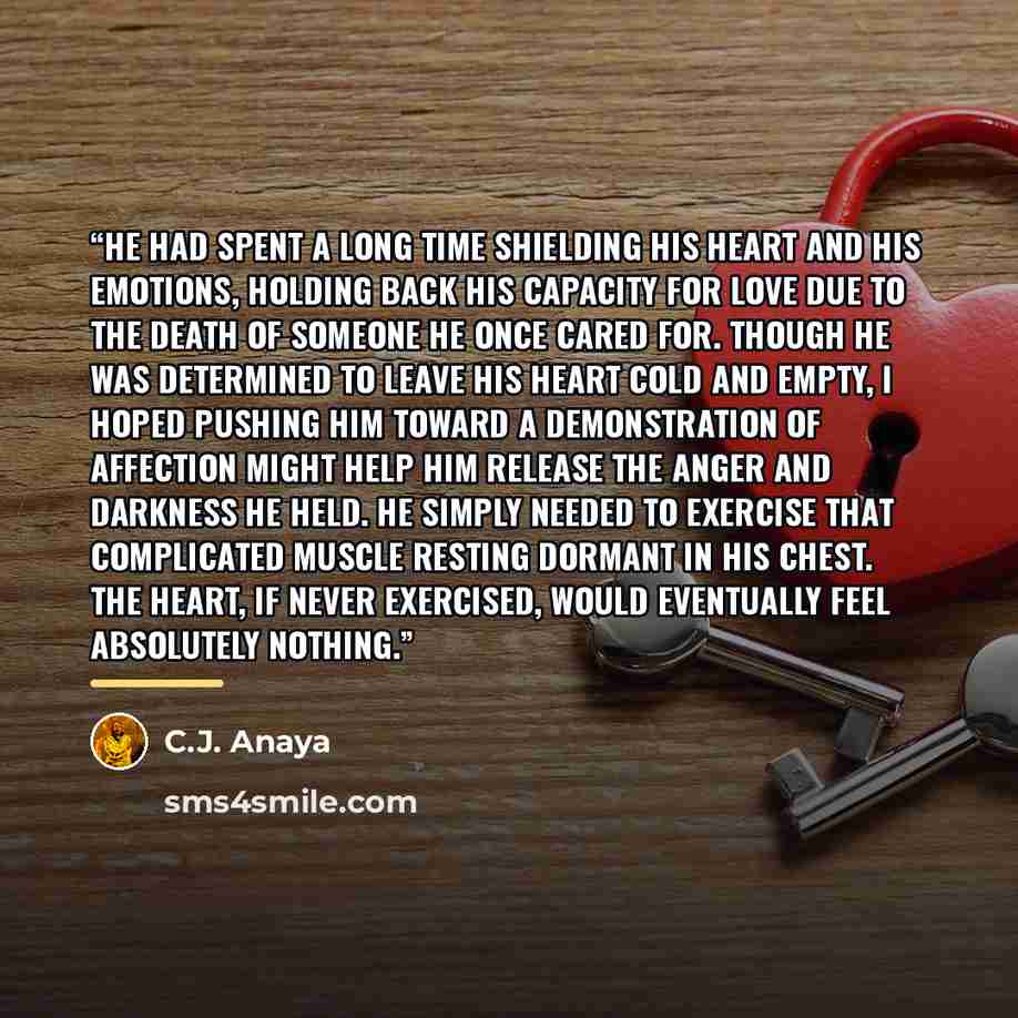 “He had spent a long time shielding his heart and his emotions, holding back his capacity for love due to the death of someone he once cared for. Though he was determined to leave his heart cold and empty, I hoped pushing him toward a demonstration of affection might help him release the anger and…” quote by C.J. Anaya