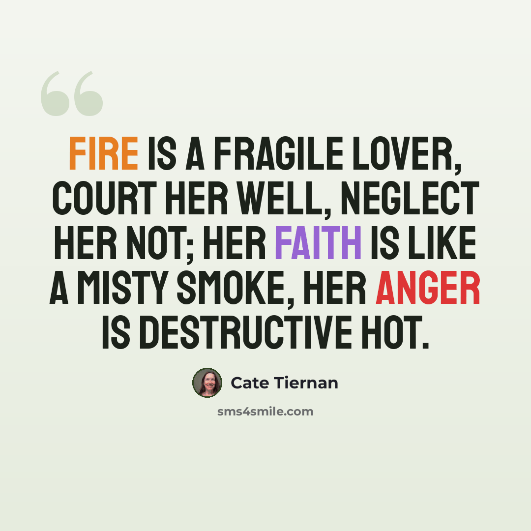 “Fire is a fragile lover, court her well, neglect her not; her faith is like a misty smoke, her anger is destructive hot.” quote by Cate Tiernan