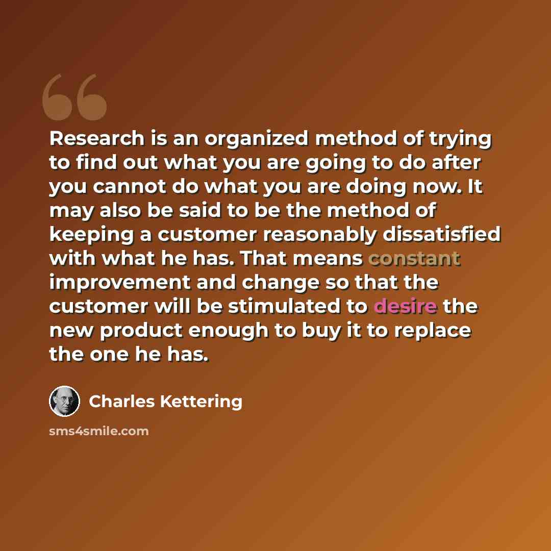 “Research is an organized method of trying to find out what you are going to do after you cannot do what you are doing now. It may also be said to be the method of keeping a customer reasonably dissatisfied with what he has. That means constant improvement and change so that the customer will be…” quote by Charles Kettering