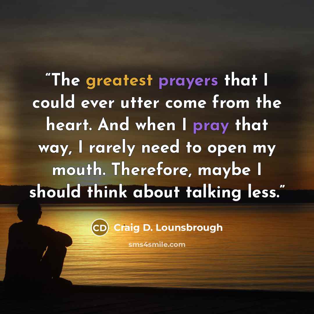 “The greatest prayers that I could ever utter come from the heart. And when I pray that way, I rarely need to open my mouth. Therefore, maybe I should think about talking less.” quote by Craig D. Lounsbrough
