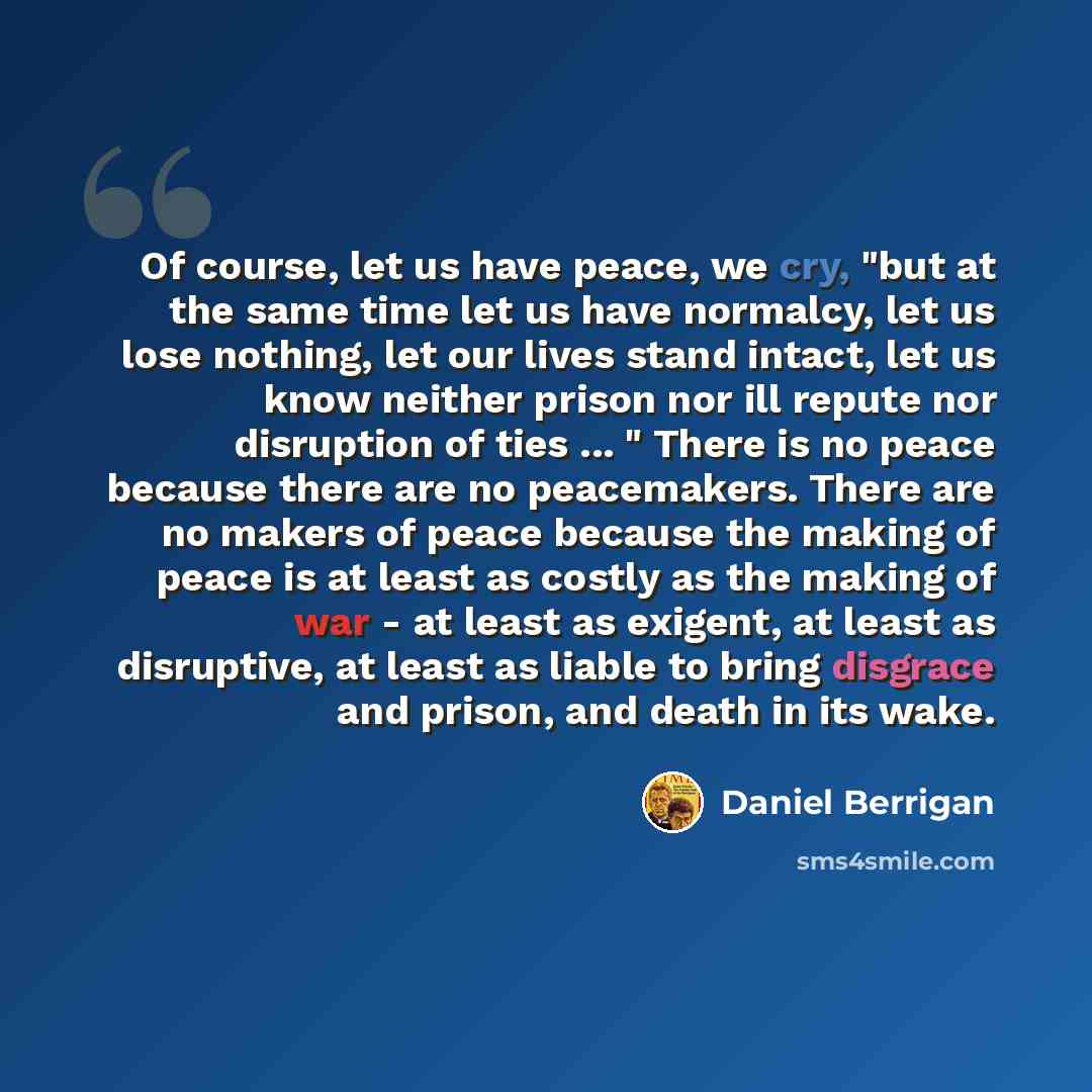 “Of course, let us have peace, we cry, "but at the same time let us have normalcy, let us lose nothing, let our lives stand intact, let us know neither prison nor ill repute nor disruption of ties ... " There is no peace because there are no peacemakers. There are no makers of peace because the…” quote by Daniel Berrigan