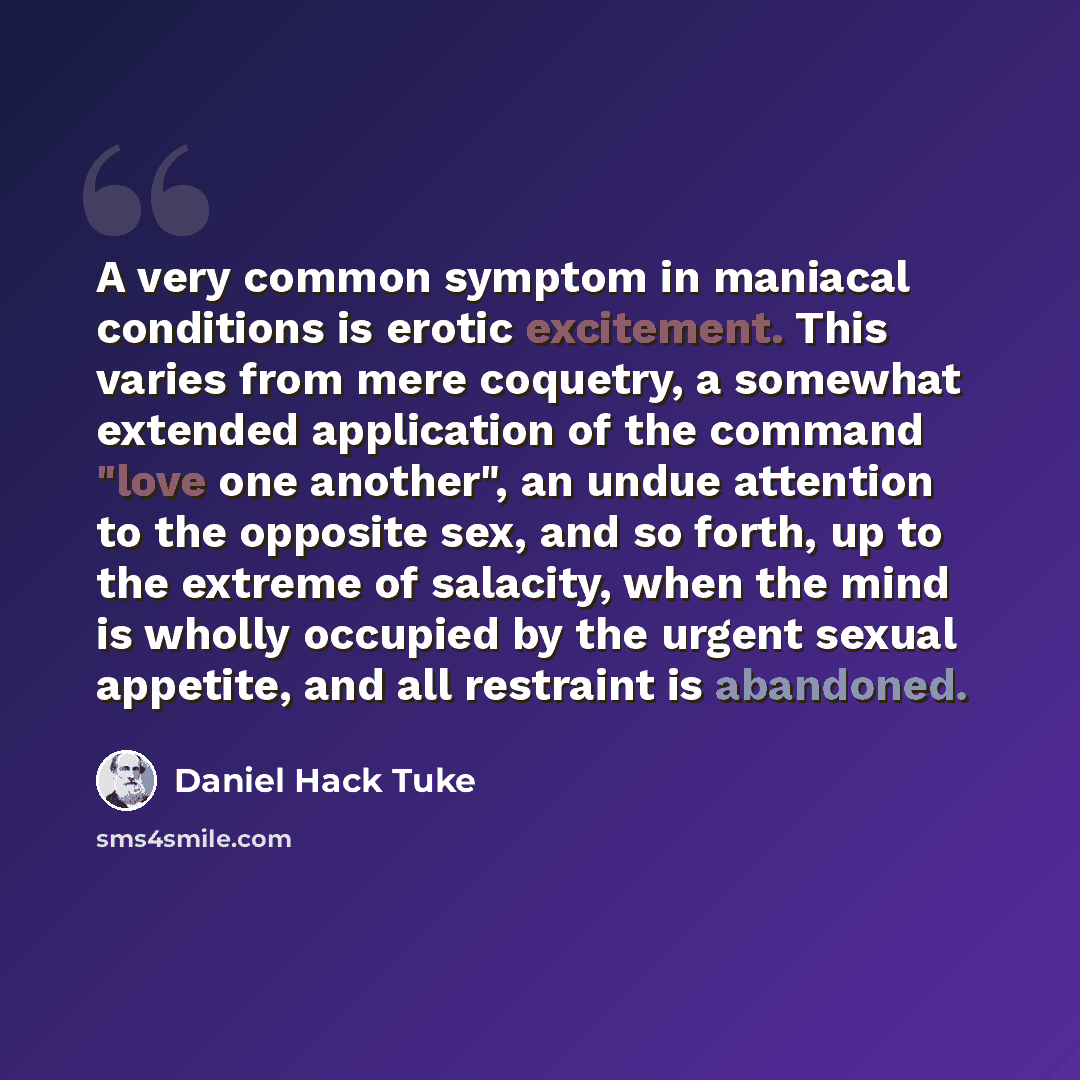 “A very common symptom in maniacal conditions is erotic excitement. This varies from mere coquetry, a somewhat extended application of the command "love one another", an undue attention to the opposite sex, and so forth, up to the extreme of salacity, when the mind is wholly occupied by the urgent…” quote by Daniel Hack Tuke