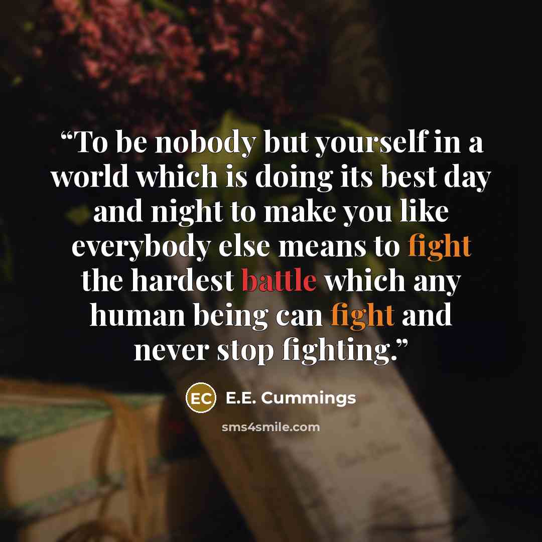 “To be nobody but yourself in a world which is doing its best day and night to make you like everybody else means to fight the hardest battle which any human being can fight and never stop fighting.” quote by E.E. Cummings