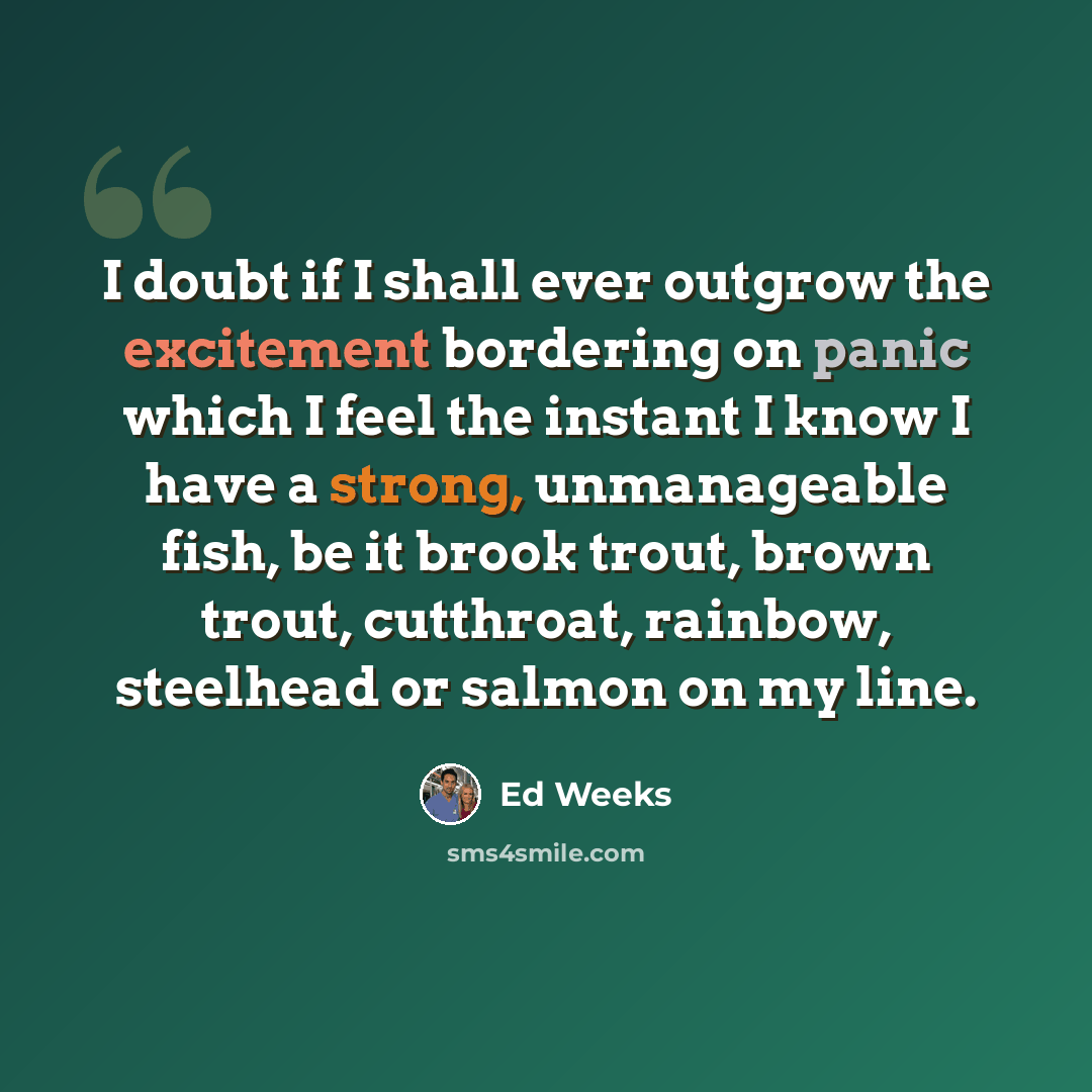 “I doubt if I shall ever outgrow the excitement bordering on panic which I feel the instant I know I have a strong, unmanageable fish, be it brook trout, brown trout, cutthroat, rainbow, steelhead or salmon on my line.” quote by Ed Weeks