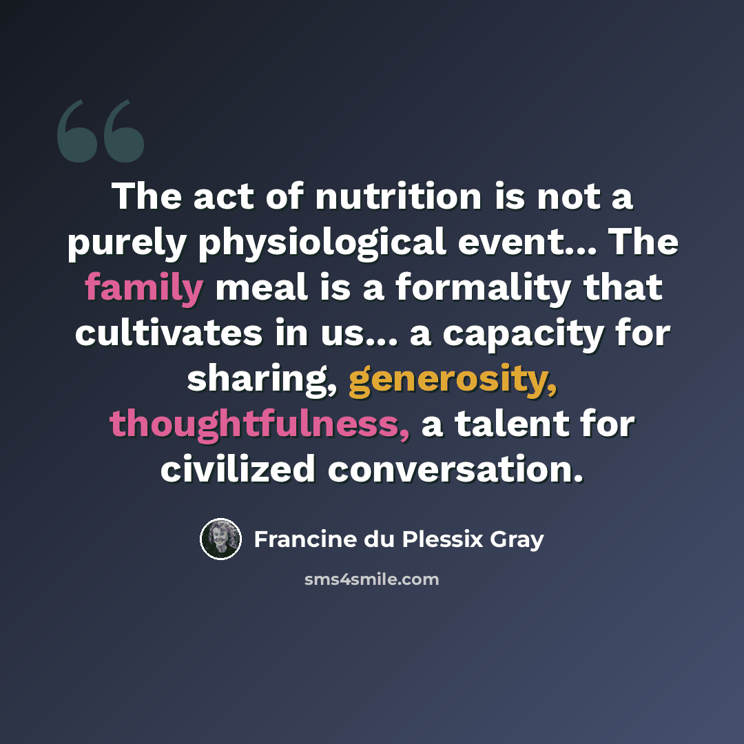 “The act of nutrition is not a purely physiological event... The family meal is a formality that cultivates in us... a capacity for sharing, generosity, thoughtfulness, a talent for civilized conversation.” quote by Francine du Plessix Gray