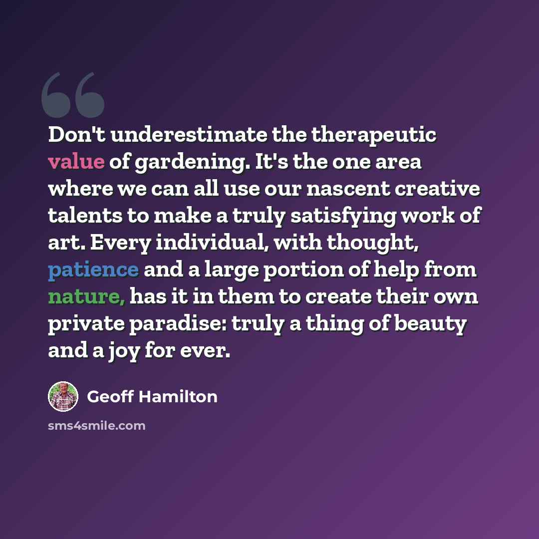 “Don't underestimate the therapeutic value of gardening. It's the one area where we can all use our nascent creative talents to make a truly satisfying work of art. Every individual, with thought, patience and a large portion of help from nature, has it in them to create their own private paradise…” quote by Geoff Hamilton