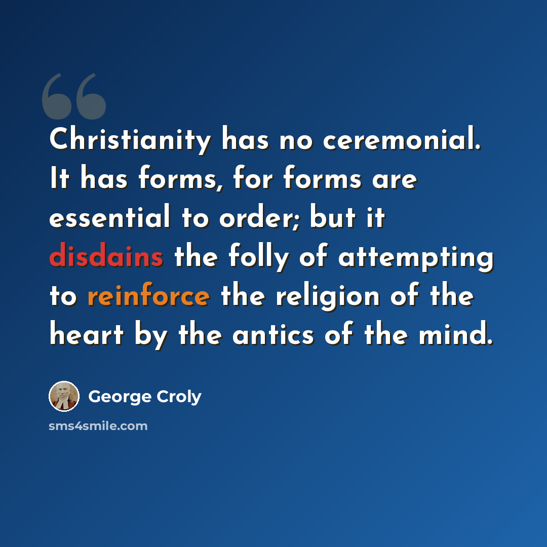 “Christianity has no ceremonial. It has forms, for forms are essential to order; but it disdains the folly of attempting to reinforce the religion of the heart by the antics of the mind.” quote by George Croly