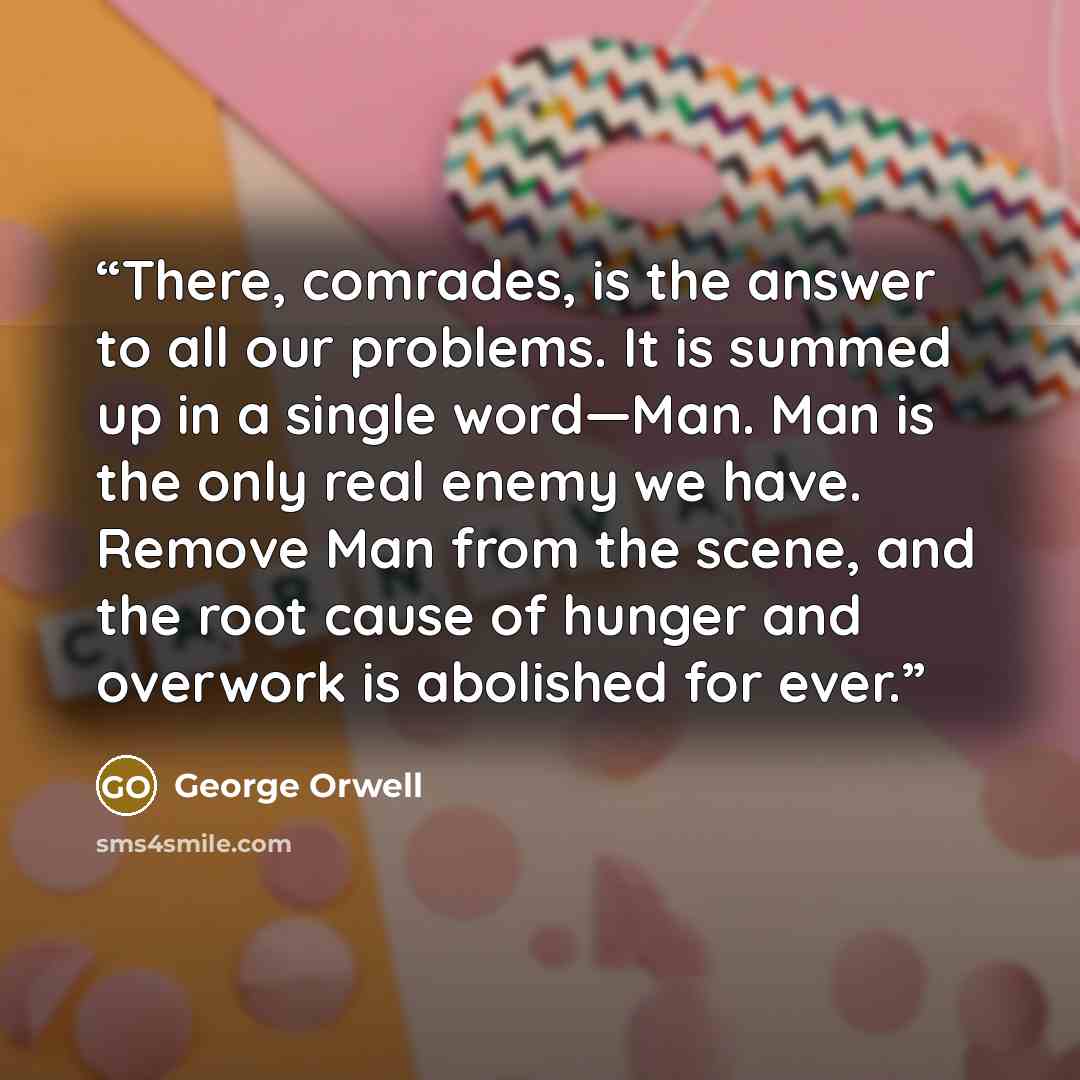“There, comrades, is the answer to all our problems. It is summed up in a single word—Man. Man is the only real enemy we have. Remove Man from the scene, and the root cause of hunger and overwork is abolished for ever.” quote by George Orwell
