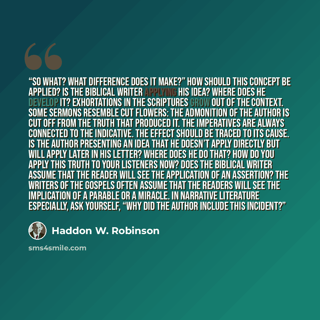 “So what? What difference does it make?” How should this concept be applied? Is the biblical writer applying his idea? Where does he develop it? Exhortations in the Scriptures grow out of the context. Some sermons resemble cut flowers: the admonition of the author is cut off from the truth that…” quote by Haddon W. Robinson