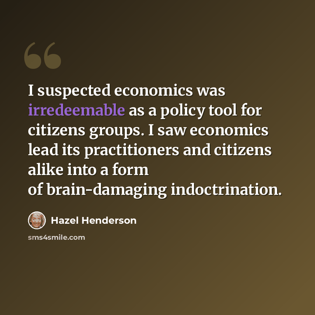 “I suspected economics was irredeemable as a policy tool for citizens groups. I saw economics lead its practitioners and citizens alike into a form of brain-damaging indoctrination.” quote by Hazel Henderson