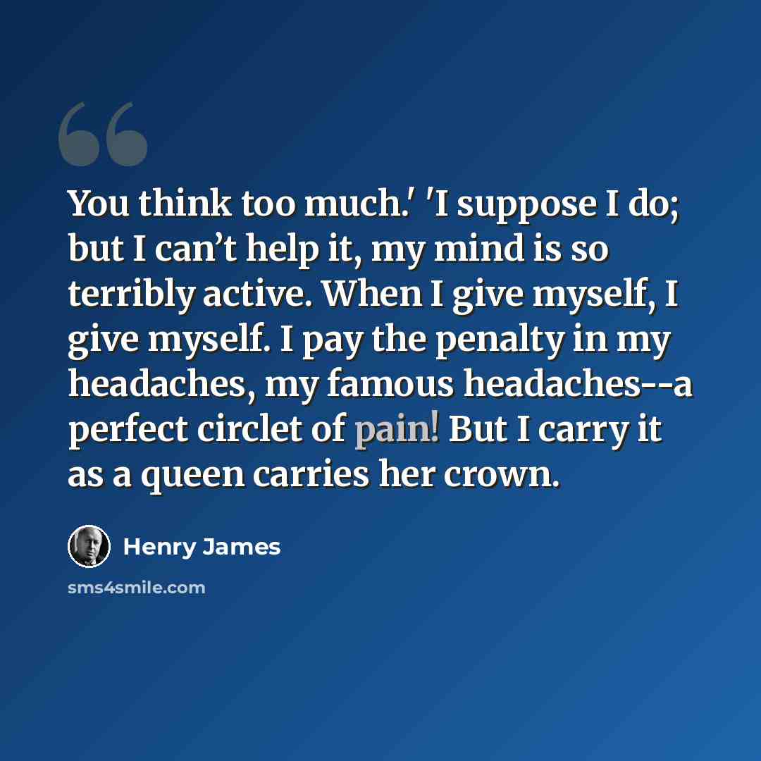 “You think too much.' 'I suppose I do; but I can’t help it, my mind is so terribly active. When I give myself, I give myself. I pay the penalty in my headaches, my famous headaches--a perfect circlet of pain! But I carry it as a queen carries her crown.” quote by Henry James