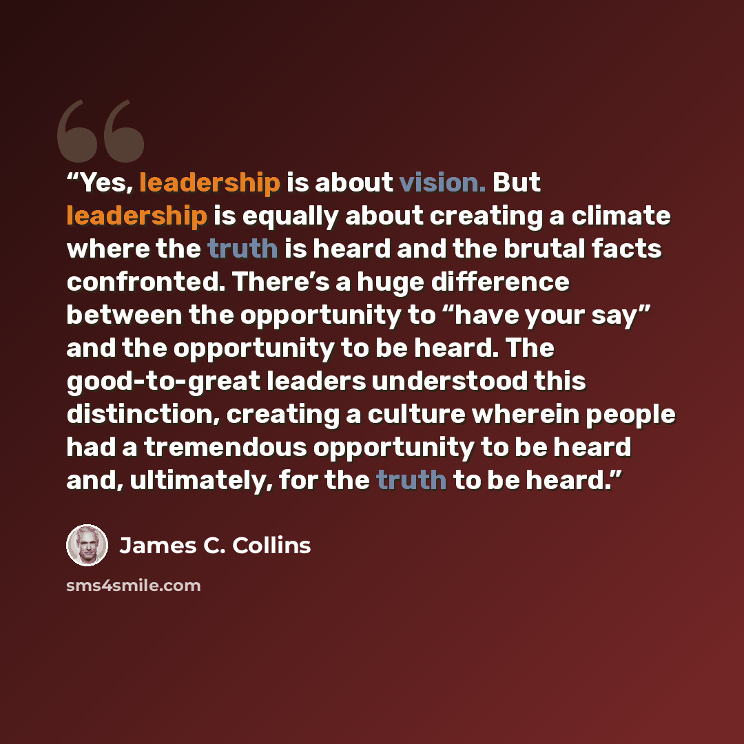 “Yes, leadership is about vision. But leadership is equally about creating a climate where the truth is heard and the brutal facts confronted. There’s a huge difference between the opportunity to “have your say” and the opportunity to be heard. The good-to-great leaders understood this distinction…” quote by James C. Collins
