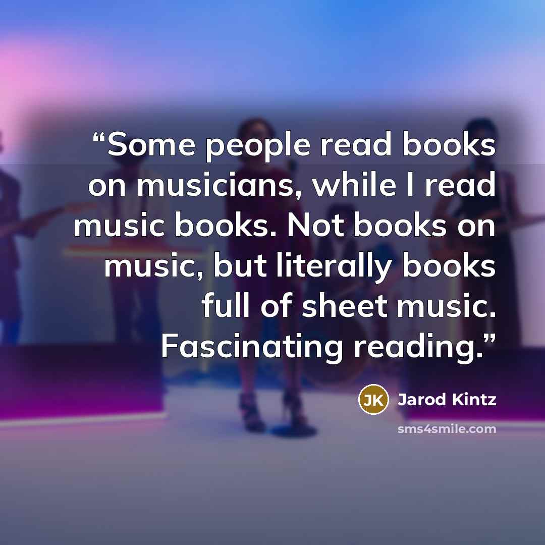 “Some people read books on musicians, while I read music books. Not books on music, but literally books full of sheet music. Fascinating reading.” quote by Jarod Kintz
