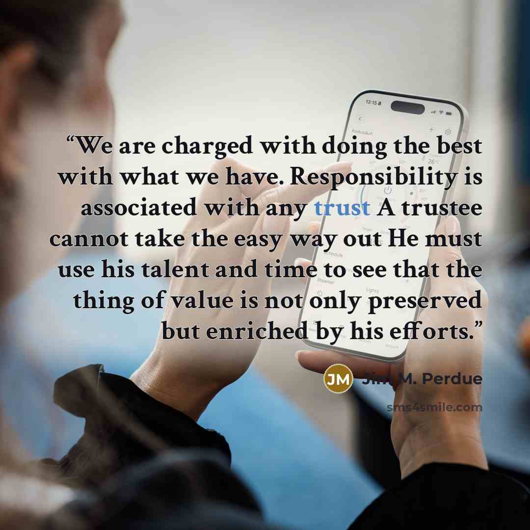 “We are charged with doing the best with what we have. Responsibility is associated with any trust A trustee cannot take the easy way out He must use his talent and time to see that the thing of value is not only preserved but enriched by his efforts.” quote by Jim M. Perdue