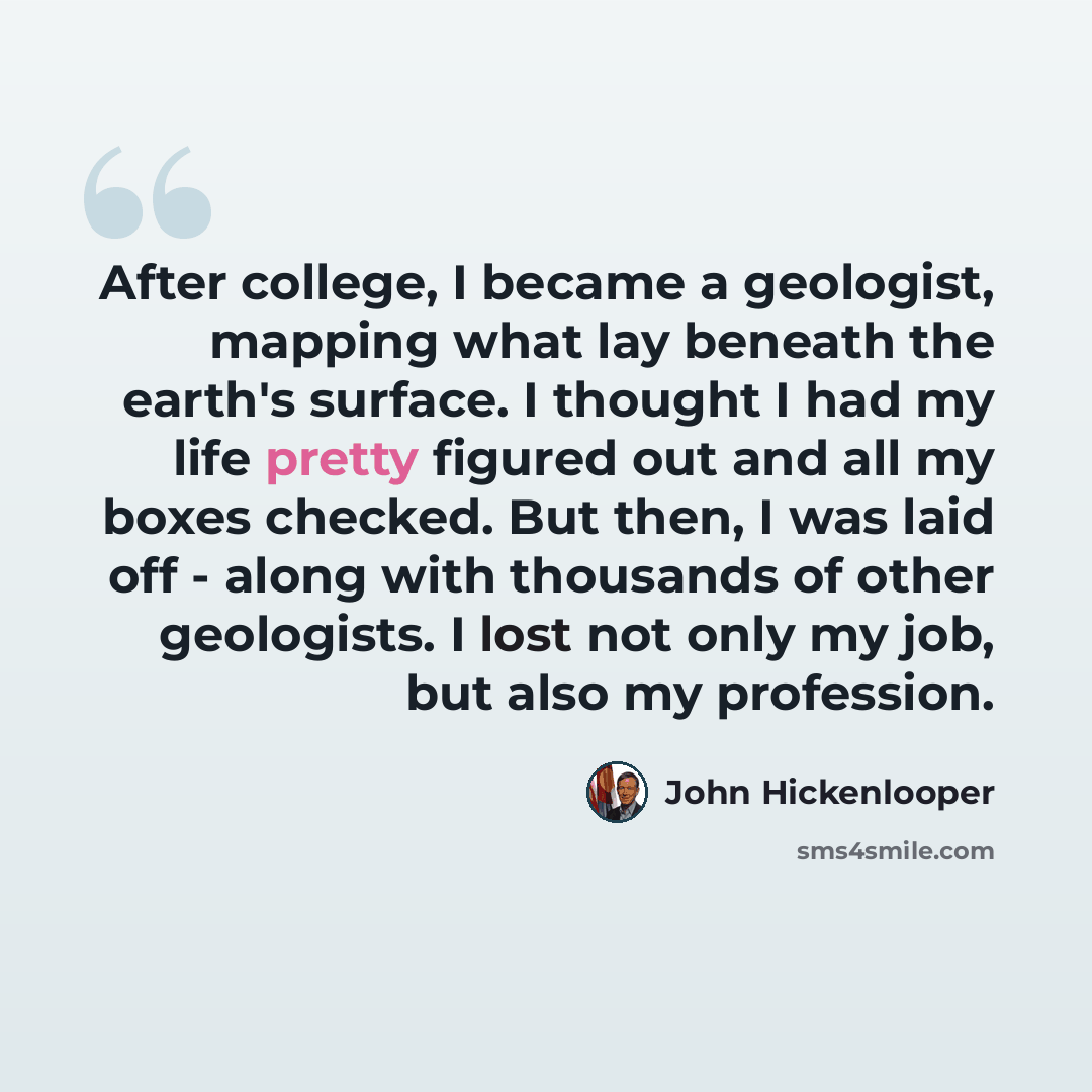 “After college, I became a geologist, mapping what lay beneath the earth's surface. I thought I had my life pretty figured out and all my boxes checked. But then, I was laid off - along with thousands of other geologists. I lost not only my job, but also my profession.” quote by John Hickenlooper