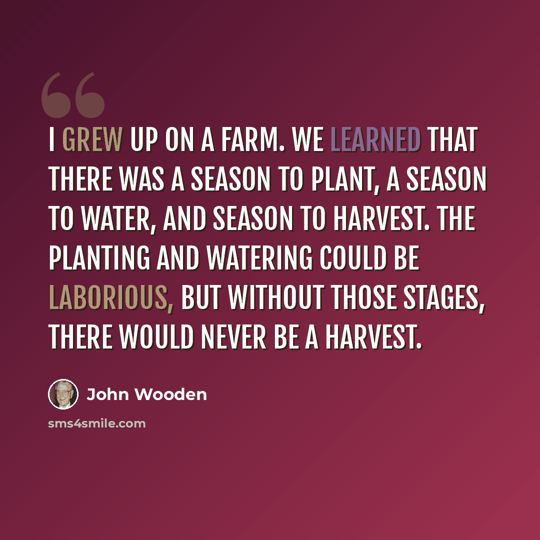 “I grew up on a farm. We learned that there was a season to plant, a season to water, and season to harvest. The planting and watering could be laborious, but without those stages, there would never be a harvest.” quote by John Wooden