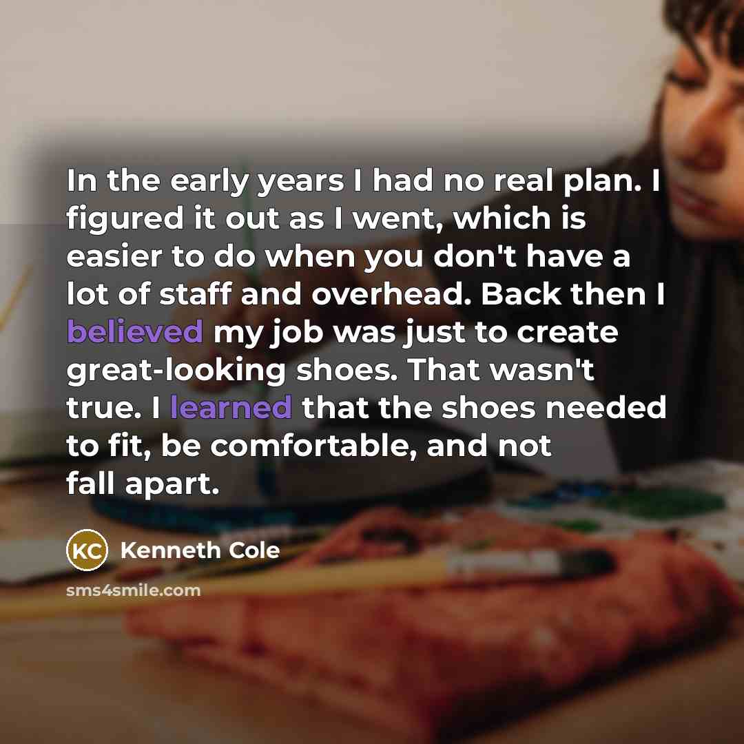 “In the early years I had no real plan. I figured it out as I went, which is easier to do when you don't have a lot of staff and overhead. Back then I believed my job was just to create great-looking shoes. That wasn't true. I learned that the shoes needed to fit, be comfortable, and not fall apart.” quote by Kenneth Cole